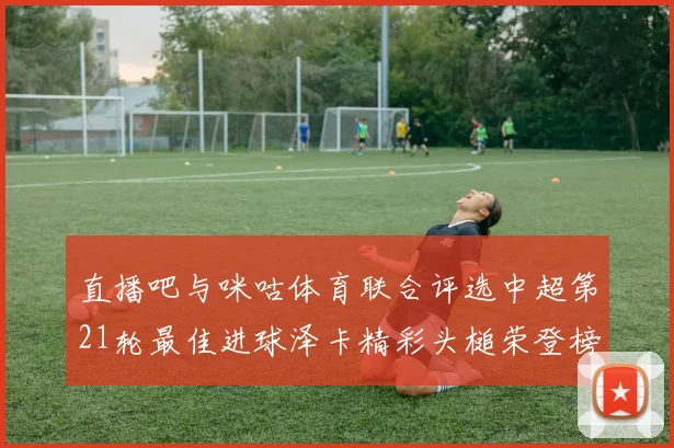 直播吧与咪咕体育联合评选中超第21轮最佳进球泽卡精彩头槌荣登榜首