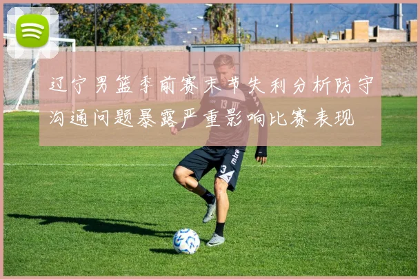 辽宁男篮季前赛末节失利分析防守沟通问题暴露严重影响比赛表现