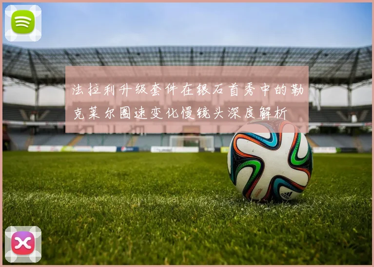 法拉利升级套件在银石首秀中的勒克莱尔圈速变化慢镜头深度解析